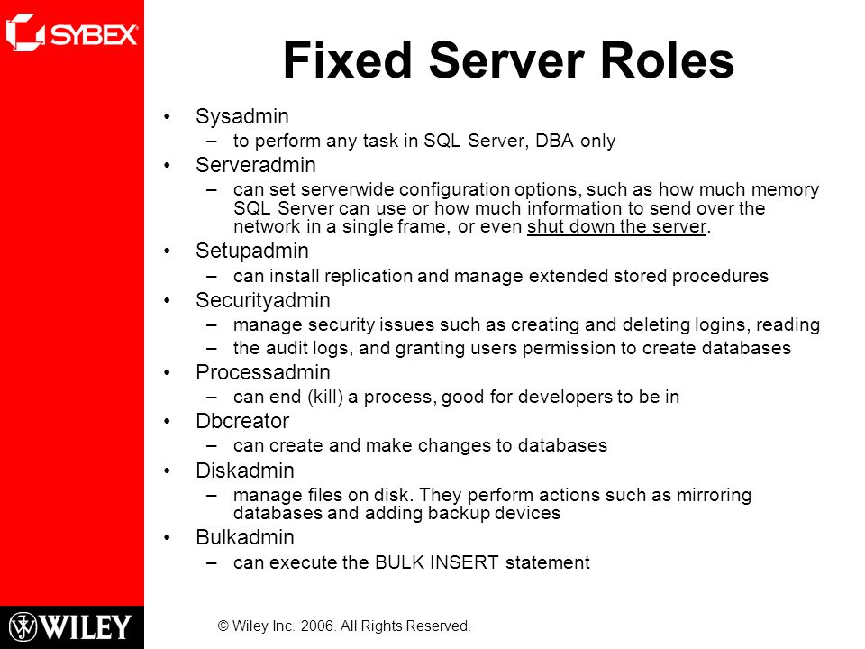 Fixed Server Roles Sysadmin –to perform any task in SQL Server, DBA only Serveradmin –can set serverwide configuration options, such as how much memory SQL Server can use or how much information to send over the network in a single frame, or even shut down the server.