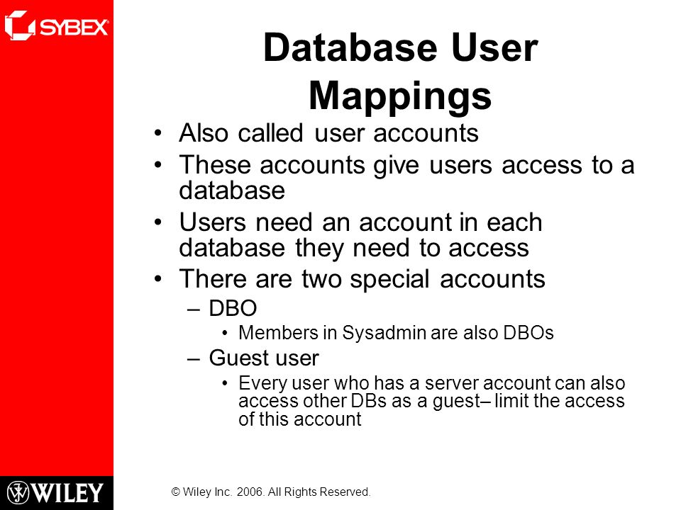Database User Mappings Also called user accounts These accounts give users access to a database Users need an account in each database they need to access There are two special accounts –DBO Members in Sysadmin are also DBOs –Guest user Every user who has a server account can also access other DBs as a guest– limit the access of this account © Wiley Inc.