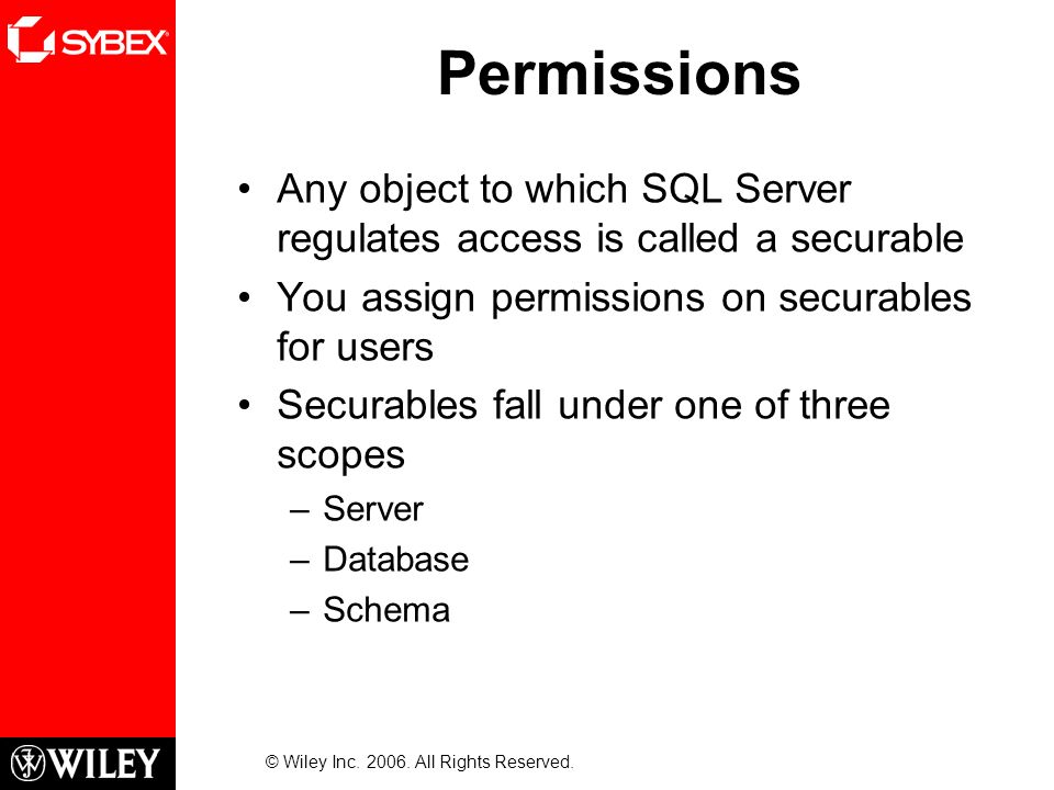 Permissions Any object to which SQL Server regulates access is called a securable You assign permissions on securables for users Securables fall under one of three scopes –Server –Database –Schema © Wiley Inc.