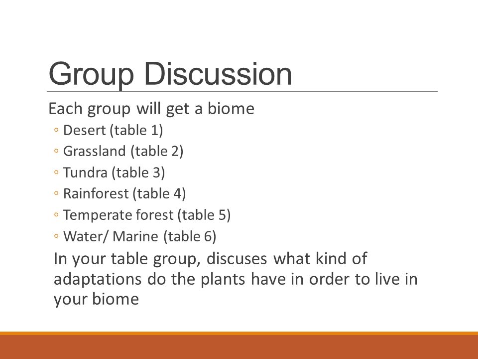 Group Discussion Each group will get a biome ◦Desert (table 1) ◦Grassland (table 2) ◦Tundra (table 3) ◦Rainforest (table 4) ◦Temperate forest (table 5) ◦Water/ Marine (table 6) In your table group, discuses what kind of adaptations do the plants have in order to live in your biome