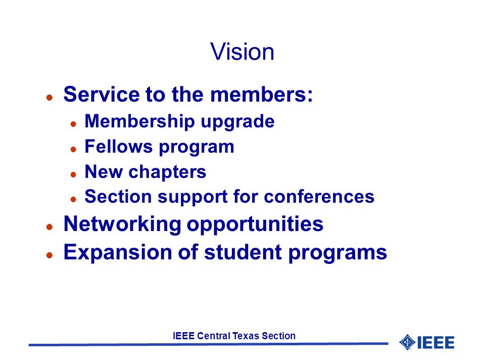 IEEE Central Texas Section Vision Service to the members: Membership upgrade Fellows program New chapters Section support for conferences Networking opportunities Expansion of student programs