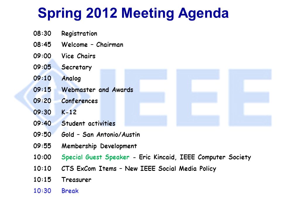 Spring 2012 Meeting Agenda 08:30Registration 08:45Welcome – Chairman 09:00Vice Chairs 09:05Secretary 09:10Analog 09:15Webmaster and Awards 09:20 Conferences 09:30 K-12 09:40 Student activities 09:50Gold – San Antonio/Austin 09:55Membership Development 10:00Special Guest Speaker - Eric Kincaid, IEEE Computer Society 10:10CTS ExCom Items – New IEEE Social Media Policy 10:15Treasurer 10:30Break