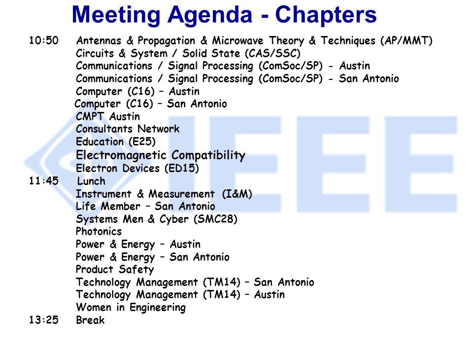 Meeting Agenda - Chapters 10:50Antennas & Propagation & Microwave Theory & Techniques (AP/MMT) Circuits & System / Solid State (CAS/SSC) Communications / Signal Processing (ComSoc/SP) - Austin Communications / Signal Processing (ComSoc/SP) - San Antonio Computer (C16) – Austin Computer (C16) – San Antonio CMPT Austin Consultants Network Education (E25) Electromagnetic Compatibility Electron Devices (ED15) 11:45 Lunch Instrument & Measurement (I&M) Life Member – San Antonio Systems Men & Cyber (SMC28) Photonics Power & Energy – Austin Power & Energy – San Antonio Product Safety Technology Management (TM14) – San Antonio Technology Management (TM14) – Austin Women in Engineering 13:25Break
