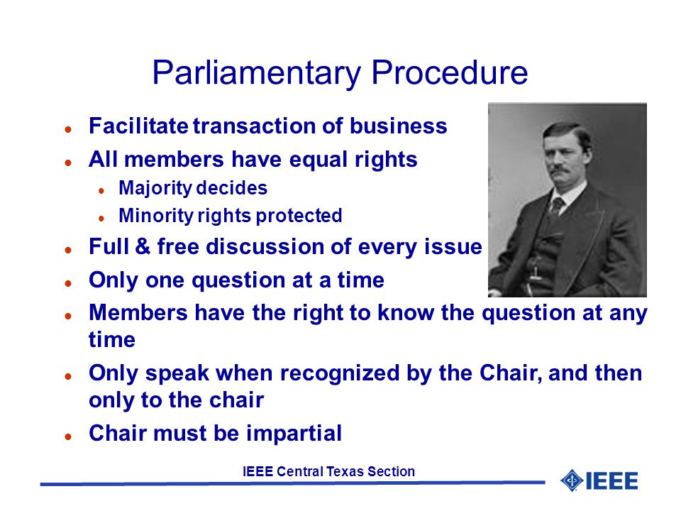 IEEE Central Texas Section Parliamentary Procedure Facilitate transaction of business All members have equal rights Majority decides Minority rights protected Full & free discussion of every issue Only one question at a time Members have the right to know the question at any time Only speak when recognized by the Chair, and then only to the chair Chair must be impartial