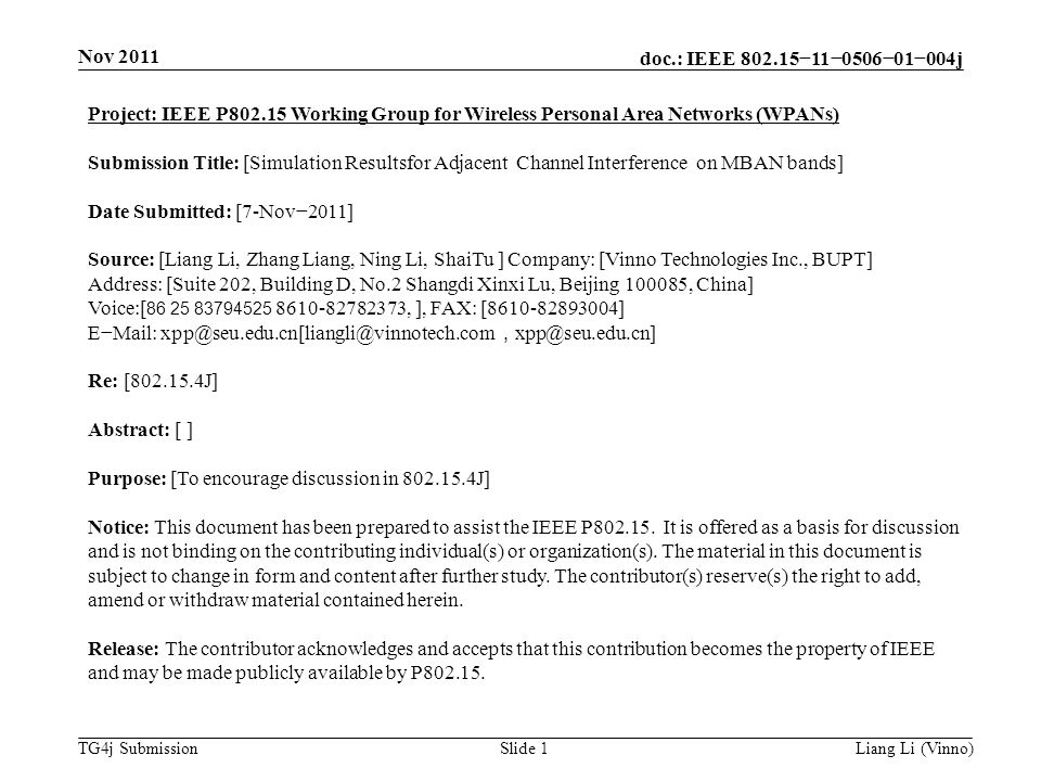 doc.: IEEE −11−0506−01−004j TG4j Submission Nov 2011 Liang Li (Vinno)Slide 1 Project: IEEE P Working Group for Wireless Personal Area Networks (WPANs) Submission Title: [Simulation Resultsfor Adjacent Channel Interference on MBAN bands] Date Submitted: [7-Nov−2011] Source: [Liang Li, Zhang Liang, Ning Li, ShaiTu ] Company: [Vinno Technologies Inc., BUPT] Address: [Suite 202, Building D, No.2 Shangdi Xinxi Lu, Beijing , China] Voice:[ , ], FAX: [ ] E−Mail: ， Re: [ J] Abstract: [ ] Purpose: [To encourage discussion in J] Notice: This document has been prepared to assist the IEEE P