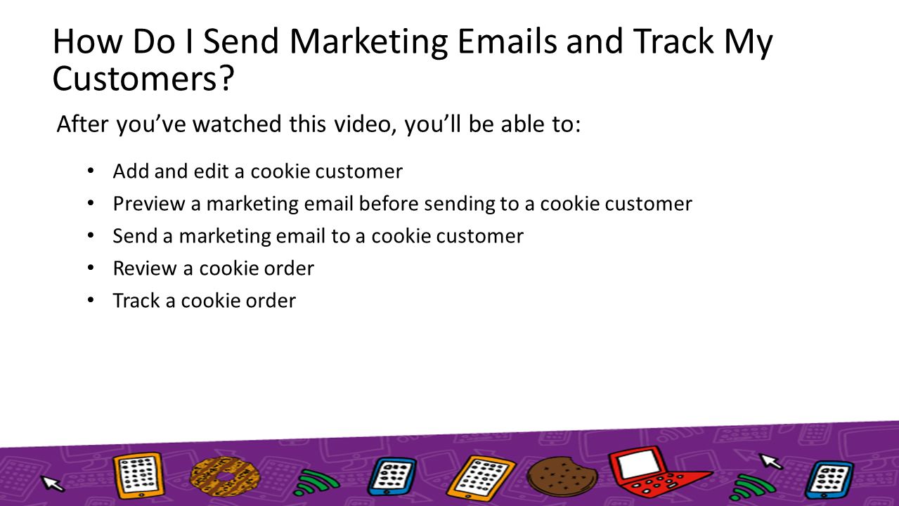 After you’ve watched this video, you’ll be able to: Add and edit a cookie customer Preview a marketing  before sending to a cookie customer Send a marketing  to a cookie customer Review a cookie order Track a cookie order How Do I Send Marketing  s and Track My Customers