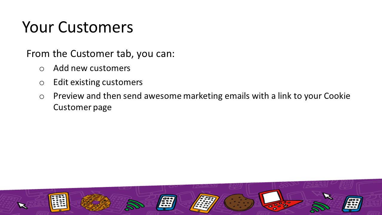 Your Customers From the Customer tab, you can: o Add new customers o Edit existing customers o Preview and then send awesome marketing  s with a link to your Cookie Customer page
