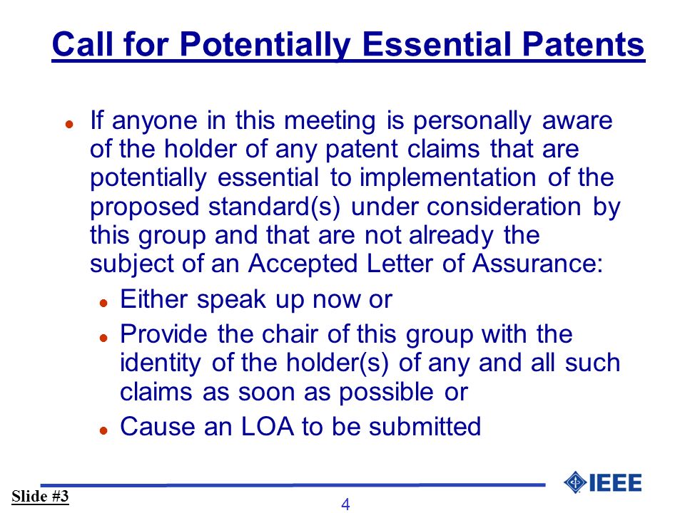 4 Call for Potentially Essential Patents l If anyone in this meeting is personally aware of the holder of any patent claims that are potentially essential to implementation of the proposed standard(s) under consideration by this group and that are not already the subject of an Accepted Letter of Assurance: l Either speak up now or l Provide the chair of this group with the identity of the holder(s) of any and all such claims as soon as possible or l Cause an LOA to be submitted Slide #3