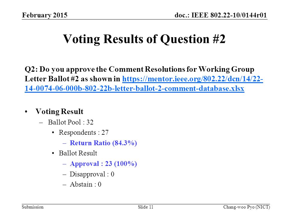 doc.: IEEE /0144r01 Submission Voting Results of Question #2 Q2: Do you approve the Comment Resolutions for Working Group Letter Ballot #2 as shown in b b-letter-ballot-2-comment-database.xlsxhttps://mentor.ieee.org/802.22/dcn/14/ b b-letter-ballot-2-comment-database.xlsx Voting Result –Ballot Pool : 32 Respondents : 27 –Return Ratio (84.3%) Ballot Result –Approval : 23 (100%) –Disapproval : 0 –Abstain : 0 February 2015 Chang-woo Pyo (NICT)Slide 11
