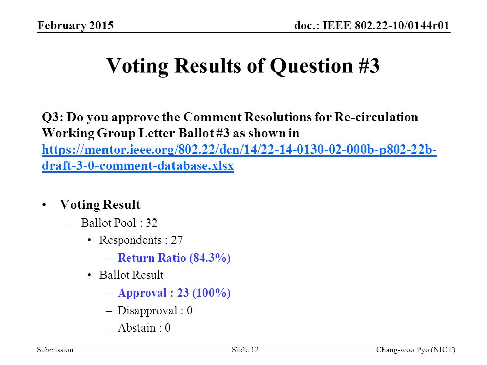 doc.: IEEE /0144r01 Submission Voting Results of Question #3 Q3: Do you approve the Comment Resolutions for Re-circulation Working Group Letter Ballot #3 as shown in   draft-3-0-comment-database.xlsx   draft-3-0-comment-database.xlsx Voting Result –Ballot Pool : 32 Respondents : 27 –Return Ratio (84.3%) Ballot Result –Approval : 23 (100%) –Disapproval : 0 –Abstain : 0 February 2015 Chang-woo Pyo (NICT)Slide 12