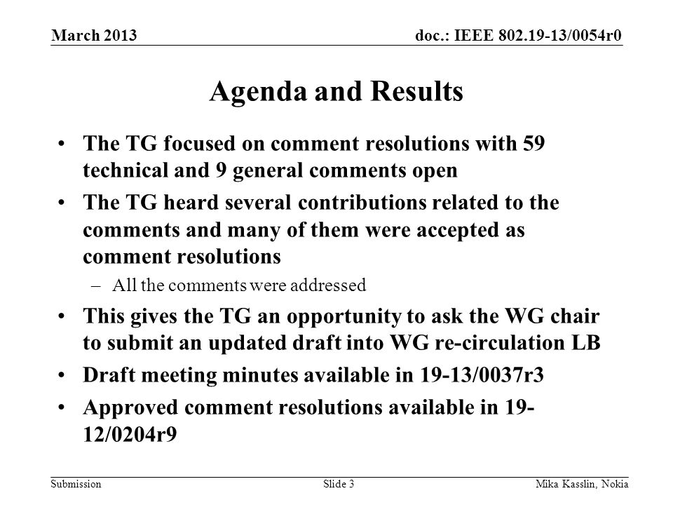 doc.: IEEE /0054r0 Submission Agenda and Results The TG focused on comment resolutions with 59 technical and 9 general comments open The TG heard several contributions related to the comments and many of them were accepted as comment resolutions –All the comments were addressed This gives the TG an opportunity to ask the WG chair to submit an updated draft into WG re-circulation LB Draft meeting minutes available in 19-13/0037r3 Approved comment resolutions available in /0204r9 March 2013 Mika Kasslin, NokiaSlide 3