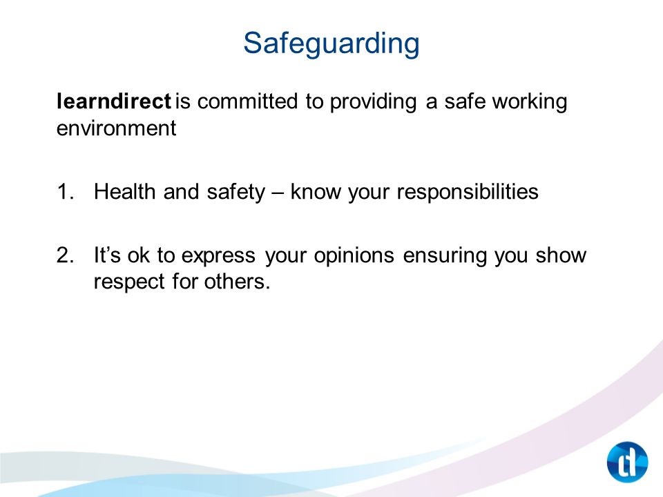 Safeguarding learndirect is committed to providing a safe working environment 1.Health and safety – know your responsibilities 2.It’s ok to express your opinions ensuring you show respect for others.