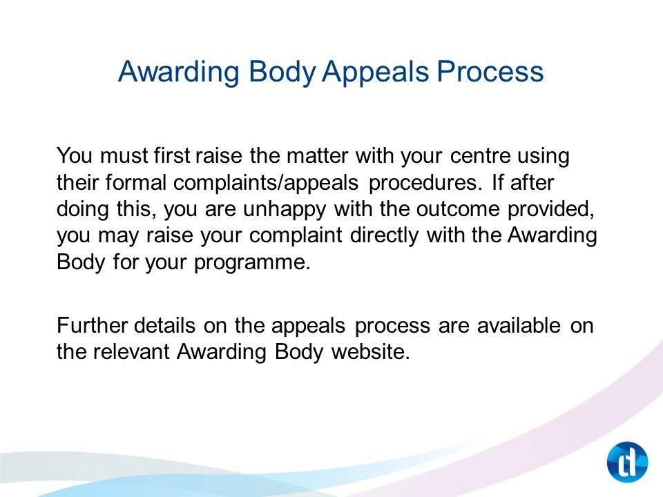 Awarding Body Appeals Process You must first raise the matter with your centre using their formal complaints/appeals procedures.