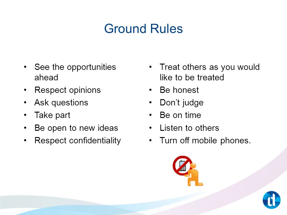 Ground Rules See the opportunities ahead Respect opinions Ask questions Take part Be open to new ideas Respect confidentiality Treat others as you would like to be treated Be honest Don’t judge Be on time Listen to others Turn off mobile phones.