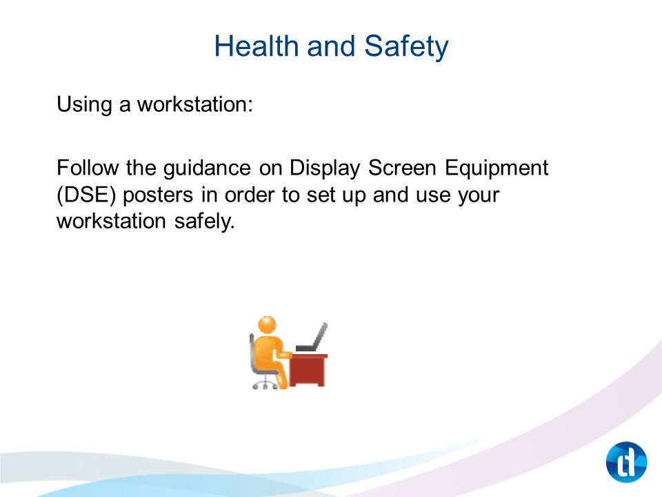 Health and Safety Using a workstation: Follow the guidance on Display Screen Equipment (DSE) posters in order to set up and use your workstation safely.