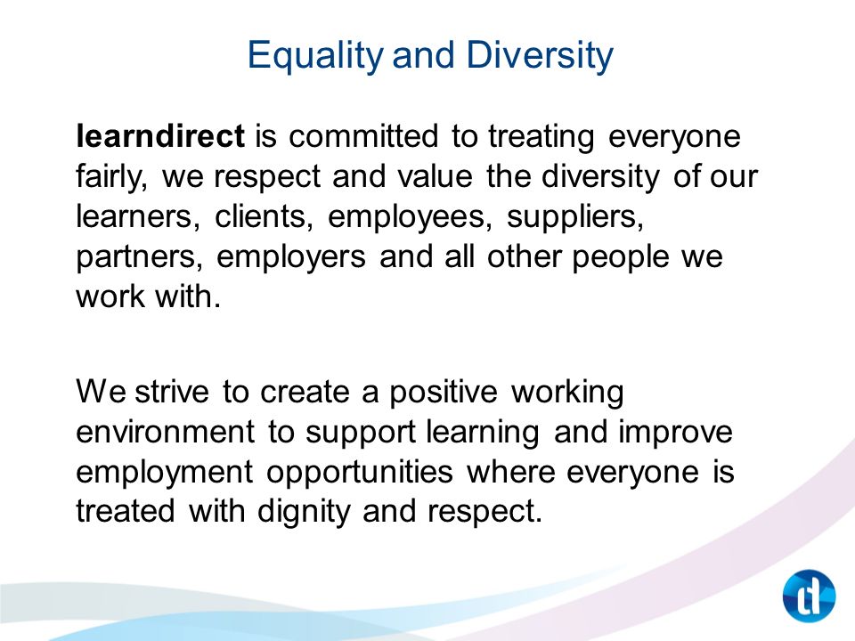 Equality and Diversity learndirect is committed to treating everyone fairly, we respect and value the diversity of our learners, clients, employees, suppliers, partners, employers and all other people we work with.