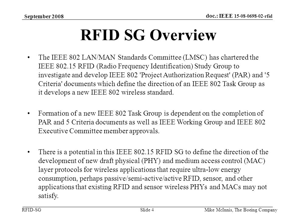 doc.: IEEE rfid RFID-SG September 2008 Mike McInnis, The Boeing Company Slide 4 RFID SG Overview The IEEE 802 LAN/MAN Standards Committee (LMSC) has chartered the IEEE RFID (Radio Frequency Identification) Study Group to investigate and develop IEEE 802 Project Authorization Request (PAR) and 5 Criteria documents which define the direction of an IEEE 802 Task Group as it develops a new IEEE 802 wireless standard.