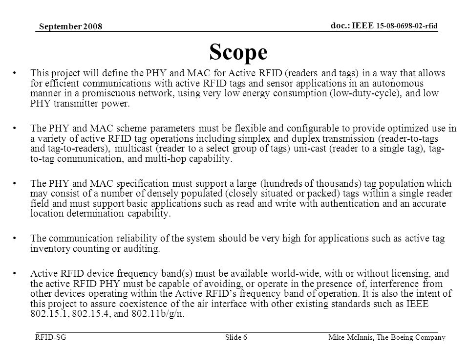 doc.: IEEE rfid RFID-SG September 2008 Mike McInnis, The Boeing Company Slide 6 Scope This project will define the PHY and MAC for Active RFID (readers and tags) in a way that allows for efficient communications with active RFID tags and sensor applications in an autonomous manner in a promiscuous network, using very low energy consumption (low-duty-cycle), and low PHY transmitter power.