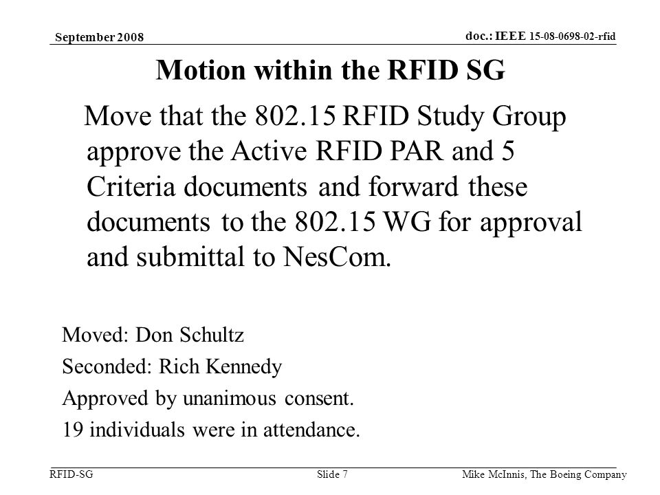 doc.: IEEE rfid RFID-SG September 2008 Mike McInnis, The Boeing Company Slide 7 Motion within the RFID SG Move that the RFID Study Group approve the Active RFID PAR and 5 Criteria documents and forward these documents to the WG for approval and submittal to NesCom.