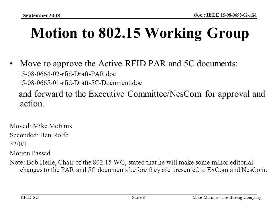 doc.: IEEE rfid RFID-SG September 2008 Mike McInnis, The Boeing Company Slide 8 Motion to Working Group Move to approve the Active RFID PAR and 5C documents: rfid-Draft-PAR.doc rfid-Draft-5C-Document.doc and forward to the Executive Committee/NesCom for approval and action.
