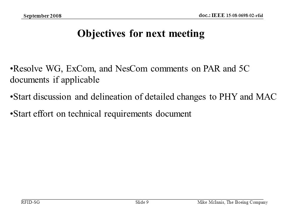 doc.: IEEE rfid RFID-SG September 2008 Mike McInnis, The Boeing Company Slide 9 Objectives for next meeting Resolve WG, ExCom, and NesCom comments on PAR and 5C documents if applicable Start discussion and delineation of detailed changes to PHY and MAC Start effort on technical requirements document