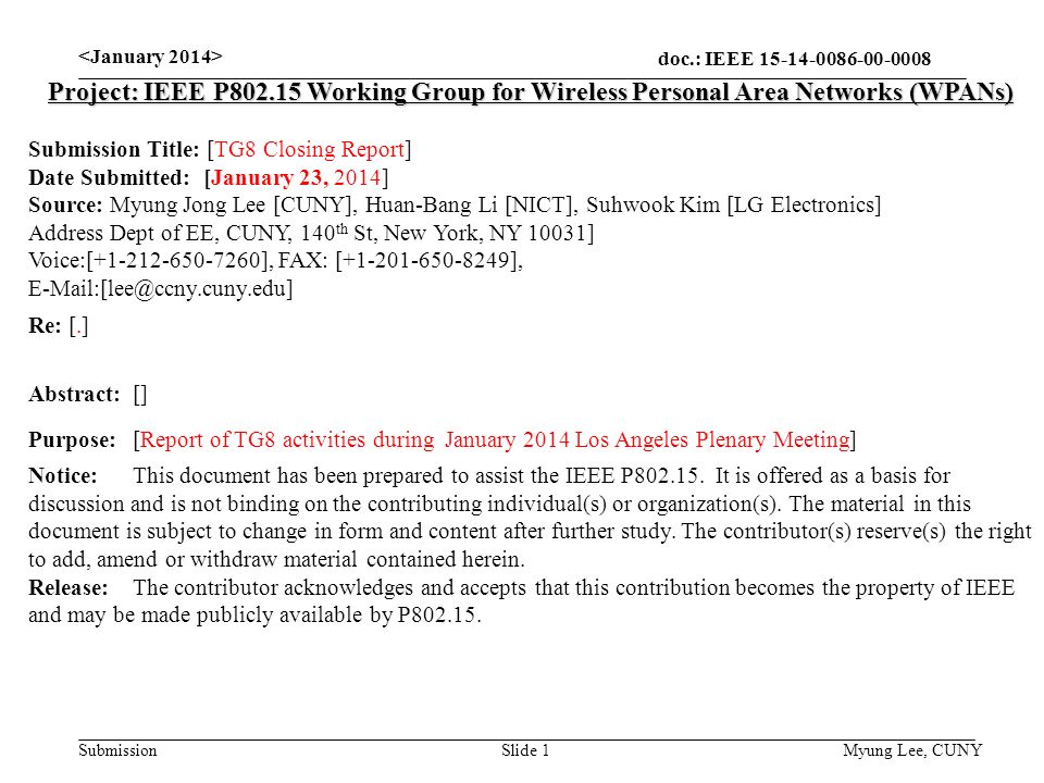 doc.: IEEE Submission Slide 1 Project: IEEE P Working Group for Wireless Personal Area Networks (WPANs) Submission Title: [TG8 Closing Report] Date Submitted: [January 23, 2014] Source: Myung Jong Lee [CUNY], Huan-Bang Li [NICT], Suhwook Kim [LG Electronics] Address Dept of EE, CUNY, 140 th St, New York, NY 10031] Voice:[ ], FAX: [ ], Re: [.] Abstract:[] Purpose:[Report of TG8 activities during January 2014 Los Angeles Plenary Meeting] Notice:This document has been prepared to assist the IEEE P