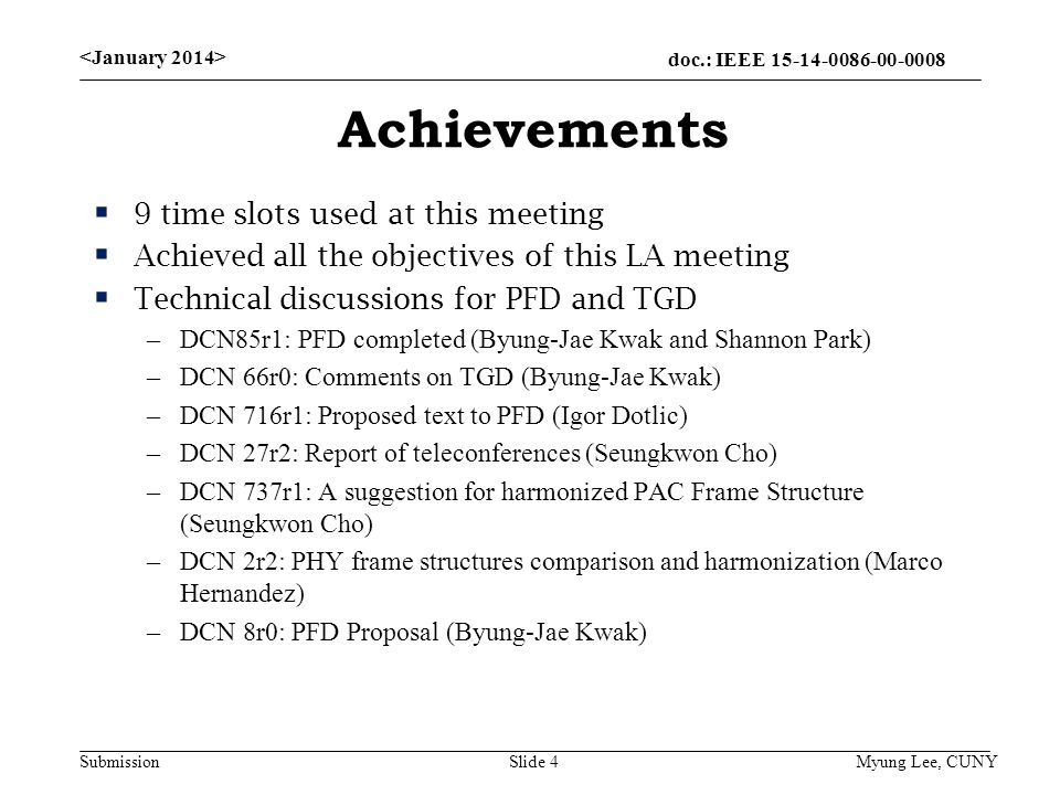 doc.: IEEE Submission Achievements  9 time slots used at this meeting  Achieved all the objectives of this LA meeting  Technical discussions for PFD and TGD –DCN85r1: PFD completed (Byung-Jae Kwak and Shannon Park) –DCN 66r0: Comments on TGD (Byung-Jae Kwak) –DCN 716r1: Proposed text to PFD (Igor Dotlic) –DCN 27r2: Report of teleconferences (Seungkwon Cho) –DCN 737r1: A suggestion for harmonized PAC Frame Structure (Seungkwon Cho) –DCN 2r2: PHY frame structures comparison and harmonization (Marco Hernandez) –DCN 8r0: PFD Proposal (Byung-Jae Kwak) Slide 4 Myung Lee, CUNY