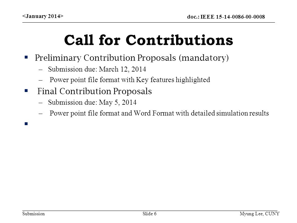 doc.: IEEE Submission Call for Contributions  Preliminary Contribution Proposals (mandatory) –Submission due: March 12, 2014 – Power point file format with Key features highlighted  Final Contribution Proposals –Submission due: May 5, 2014 – Power point file format and Word Format with detailed simulation results  Slide 6 Myung Lee, CUNY