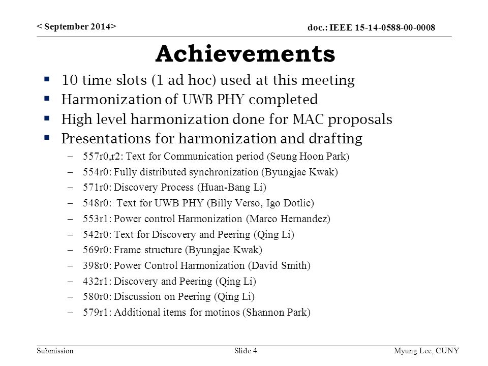 doc.: IEEE Submission Achievements  10 time slots (1 ad hoc) used at this meeting  Harmonization of UWB PHY completed  High level harmonization done for MAC proposals  Presentations for harmonization and drafting –557r0,r2: Text for Communication period ( Seung Hoon Park ) –554r0: Fully distributed synchronization (Byungjae Kwak) –571r0: Discovery Process (Huan-Bang Li) –548r0: Text for UWB PHY (Billy Verso, Igo Dotlic) –553r1: Power control Harmonization (Marco Hernandez) –542r0: Text for Discovery and Peering (Qing Li) –569r0: Frame structure (Byungjae Kwak) –398r0: Power Control Harmonization (David Smith) –432r1: Discovery and Peering (Qing Li) –580r0: Discussion on Peering (Qing Li) –579r1: Additional items for motinos (Shannon Park) Slide 4 Myung Lee, CUNY