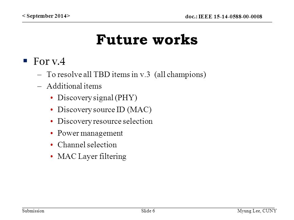 doc.: IEEE Submission Future works  For v.4 –To resolve all TBD items in v.3 (all champions) –Additional items Discovery signal (PHY) Discovery source ID (MAC) Discovery resource selection Power management Channel selection MAC Layer filtering Slide 6 Myung Lee, CUNY