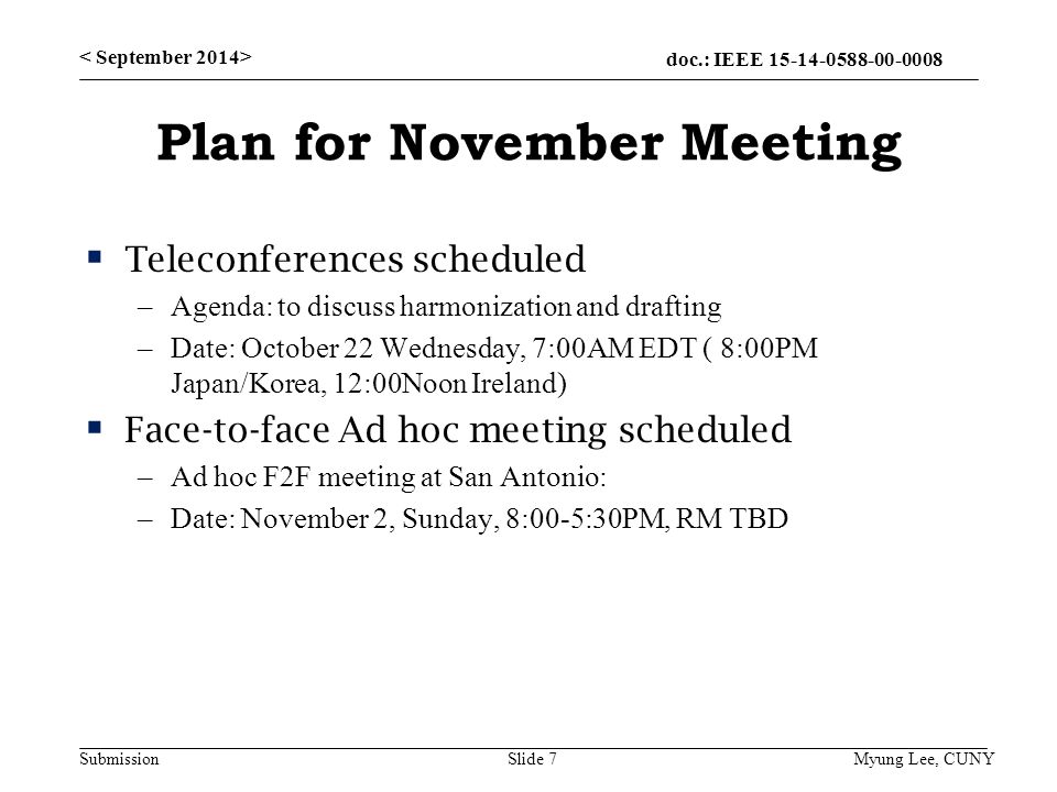 doc.: IEEE Submission Plan for November Meeting  Teleconferences scheduled –Agenda: to discuss harmonization and drafting –Date: October 22 Wednesday, 7:00AM EDT ( 8:00PM Japan/Korea, 12:00Noon Ireland)  Face-to-face Ad hoc meeting scheduled –Ad hoc F2F meeting at San Antonio: –Date: November 2, Sunday, 8:00-5:30PM, RM TBD Slide 7 Myung Lee, CUNY
