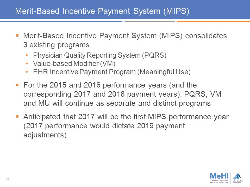 39 Merit-Based Incentive Payment System (MIPS)  Merit-Based Incentive Payment System (MIPS) consolidates 3 existing programs Physician Quality Reporting System (PQRS) Value-based Modifier (VM) EHR Incentive Payment Program (Meaningful Use)  For the 2015 and 2016 performance years (and the corresponding 2017 and 2018 payment years), PQRS, VM and MU will continue as separate and distinct programs  Anticipated that 2017 will be the first MIPS performance year (2017 performance would dictate 2019 payment adjustments)