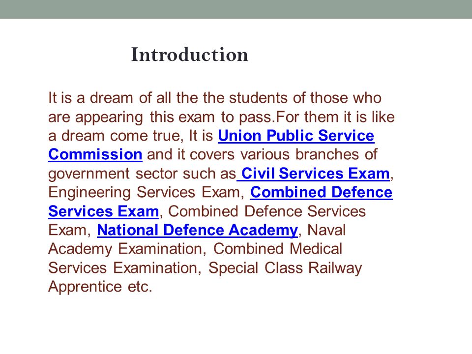 Introduction It is a dream of all the the students of those who are appearing this exam to pass.For them it is like a dream come true, It is Union Public Service Commission and it covers various branches of government sector such as Civil Services Exam, Engineering Services Exam, Combined Defence Services Exam, Combined Defence Services Exam, National Defence Academy, Naval Academy Examination, Combined Medical Services Examination, Special Class Railway Apprentice etc.Union Public Service Commission Civil Services ExamCombined Defence Services ExamNational Defence Academy