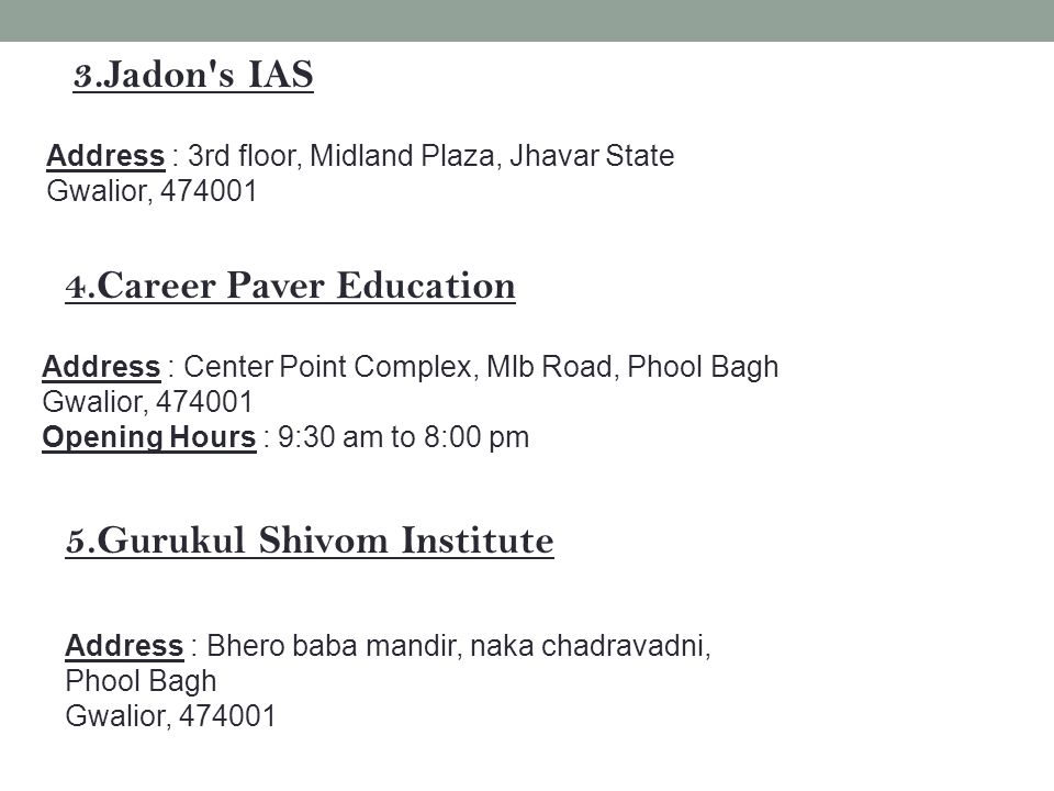 3.Jadon s IAS Address : 3rd floor, Midland Plaza, Jhavar State Gwalior, Career Paver Education Address : Center Point Complex, Mlb Road, Phool Bagh Gwalior, Opening Hours : 9:30 am to 8:00 pm 5.Gurukul Shivom Institute Address : Bhero baba mandir, naka chadravadni, Phool Bagh Gwalior,