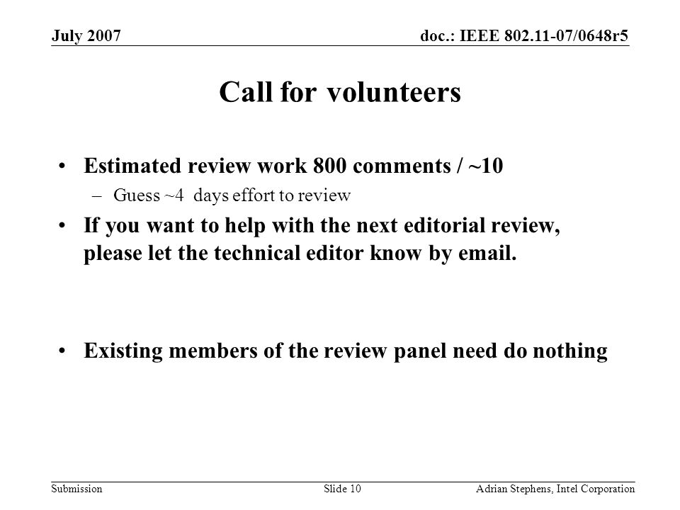 doc.: IEEE /0648r5 Submission July 2007 Adrian Stephens, Intel CorporationSlide 10 Call for volunteers Estimated review work 800 comments / ~10 –Guess ~4 days effort to review If you want to help with the next editorial review, please let the technical editor know by  .