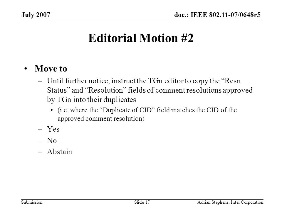doc.: IEEE /0648r5 Submission July 2007 Adrian Stephens, Intel CorporationSlide 17 Editorial Motion #2 Move to –Until further notice, instruct the TGn editor to copy the Resn Status and Resolution fields of comment resolutions approved by TGn into their duplicates (i.e.