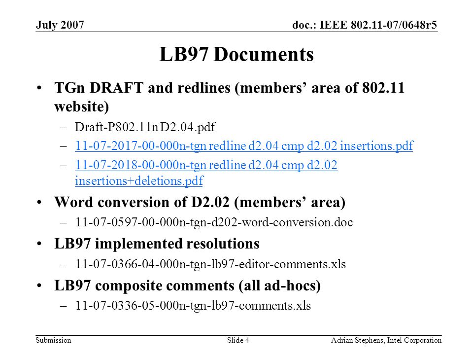 doc.: IEEE /0648r5 Submission July 2007 Adrian Stephens, Intel CorporationSlide 4 LB97 Documents TGn DRAFT and redlines (members’ area of website) –Draft-P802.11n D2.04.pdf – n-tgn redline d2.04 cmp d2.02 insertions.pdf n-tgn redline d2.04 cmp d2.02 insertions.pdf – n-tgn redline d2.04 cmp d2.02 insertions+deletions.pdf n-tgn redline d2.04 cmp d2.02 insertions+deletions.pdf Word conversion of D2.02 (members’ area) – n-tgn-d202-word-conversion.doc LB97 implemented resolutions – n-tgn-lb97-editor-comments.xls LB97 composite comments (all ad-hocs) – n-tgn-lb97-comments.xls