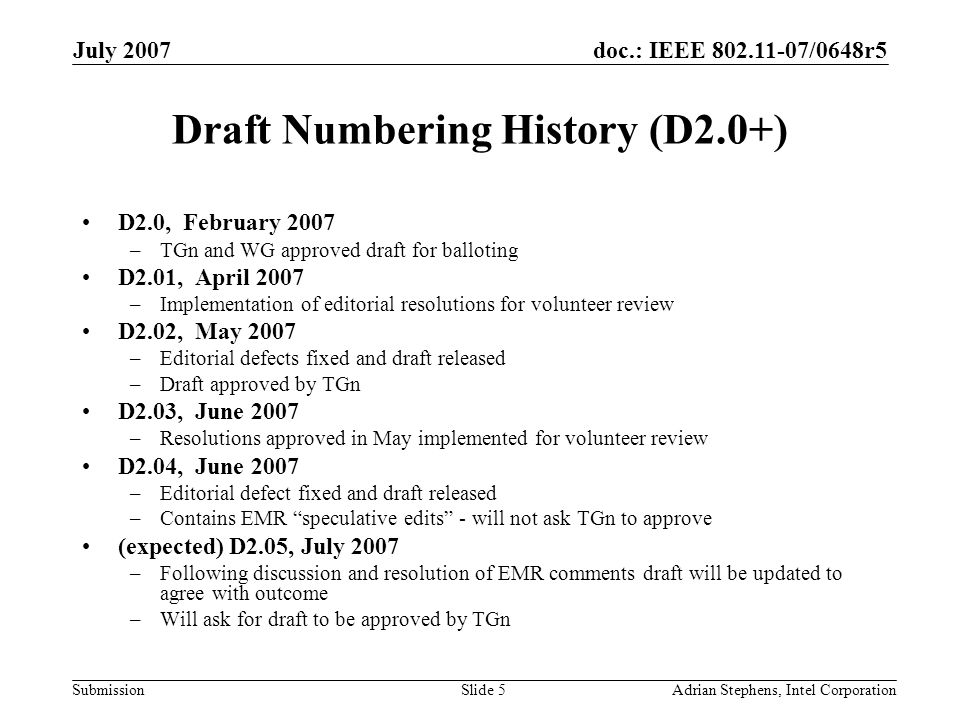 doc.: IEEE /0648r5 Submission July 2007 Adrian Stephens, Intel CorporationSlide 5 Draft Numbering History (D2.0+) D2.0, February 2007 –TGn and WG approved draft for balloting D2.01, April 2007 –Implementation of editorial resolutions for volunteer review D2.02, May 2007 –Editorial defects fixed and draft released –Draft approved by TGn D2.03, June 2007 –Resolutions approved in May implemented for volunteer review D2.04, June 2007 –Editorial defect fixed and draft released –Contains EMR speculative edits - will not ask TGn to approve (expected) D2.05, July 2007 –Following discussion and resolution of EMR comments draft will be updated to agree with outcome –Will ask for draft to be approved by TGn
