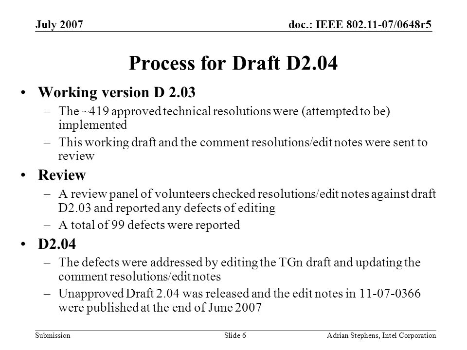 doc.: IEEE /0648r5 Submission July 2007 Adrian Stephens, Intel CorporationSlide 6 Process for Draft D2.04 Working version D 2.03 –The ~419 approved technical resolutions were (attempted to be) implemented –This working draft and the comment resolutions/edit notes were sent to review Review –A review panel of volunteers checked resolutions/edit notes against draft D2.03 and reported any defects of editing –A total of 99 defects were reported D2.04 –The defects were addressed by editing the TGn draft and updating the comment resolutions/edit notes –Unapproved Draft 2.04 was released and the edit notes in were published at the end of June 2007