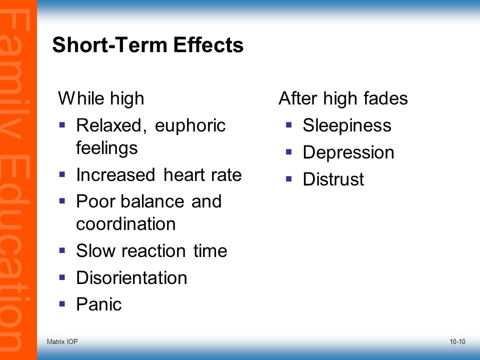 Family Education Matrix IOP10-10 Short-Term Effects While high  Relaxed, euphoric feelings  Increased heart rate  Poor balance and coordination  Slow reaction time  Disorientation  Panic After high fades  Sleepiness  Depression  Distrust