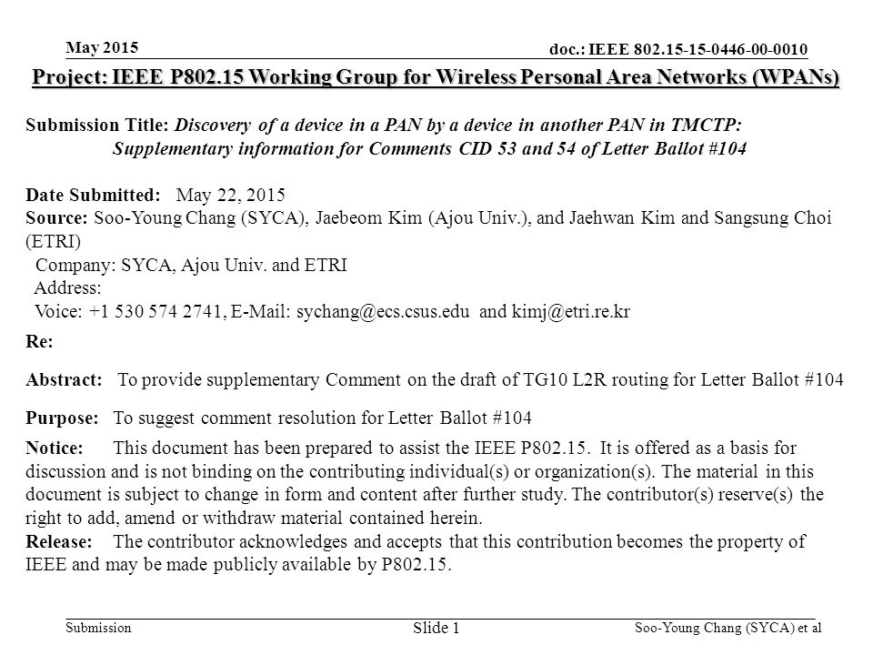 doc.: IEEE Submission May 2015 Project: IEEE P Working Group for Wireless Personal Area Networks (WPANs) Submission Title: Discovery of a device in a PAN by a device in another PAN in TMCTP: Supplementary information for Comments CID 53 and 54 of Letter Ballot #104 Date Submitted: May 22, 2015 Source: Soo-Young Chang (SYCA), Jaebeom Kim (Ajou Univ.), and Jaehwan Kim and Sangsung Choi (ETRI) Company: SYCA, Ajou Univ.