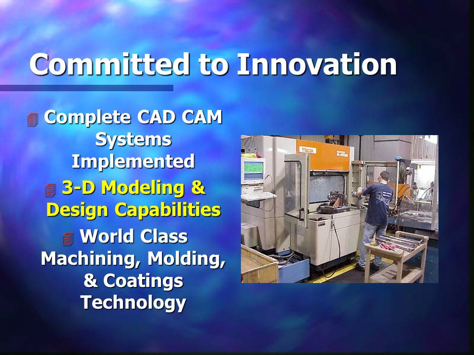 Committed to Innovation 4 Complete CAD CAM Systems Implemented 4 3-D Modeling & Design Capabilities 4 World Class Machining, Molding, & Coatings Technology