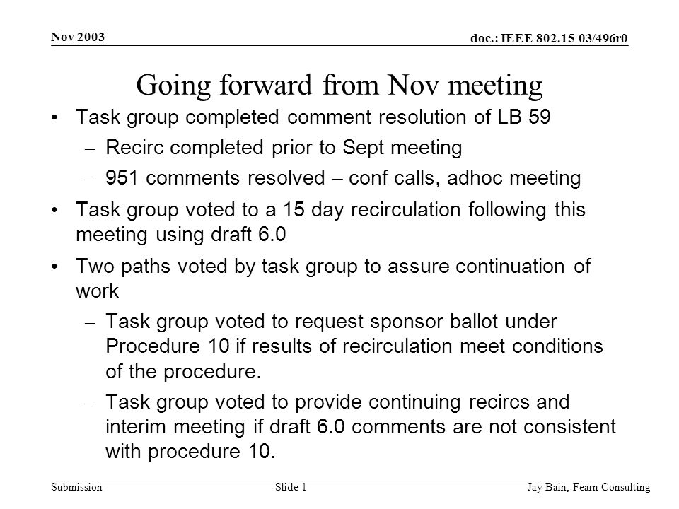 Nov 2003 Jay Bain, Fearn ConsultingSlide 1 doc.: IEEE /496r0 Submission Going forward from Nov meeting Task group completed comment resolution of LB 59 – Recirc completed prior to Sept meeting – 951 comments resolved – conf calls, adhoc meeting Task group voted to a 15 day recirculation following this meeting using draft 6.0 Two paths voted by task group to assure continuation of work – Task group voted to request sponsor ballot under Procedure 10 if results of recirculation meet conditions of the procedure.