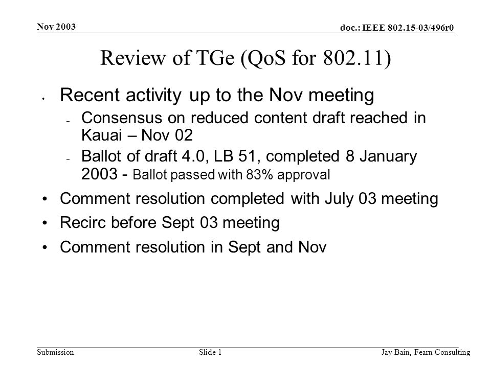 Nov 2003 Jay Bain, Fearn ConsultingSlide 1 doc.: IEEE /496r0 Submission Review of TGe (QoS for ) Recent activity up to the Nov meeting – Consensus on reduced content draft reached in Kauai – Nov 02 – Ballot of draft 4.0, LB 51, completed 8 January Ballot passed with 83% approval Comment resolution completed with July 03 meeting Recirc before Sept 03 meeting Comment resolution in Sept and Nov