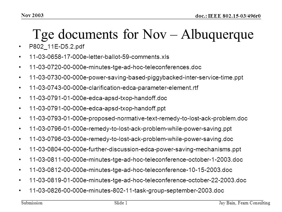 Nov 2003 Jay Bain, Fearn ConsultingSlide 1 doc.: IEEE /496r0 Submission Tge documents for Nov – Albuquerque P802_11E-D5.2.pdf e-letter-ballot-59-comments.xls e-minutes-tge-ad-hoc-teleconferences.doc e-power-saving-based-piggybacked-inter-service-time.ppt e-clarification-edca-parameter-element.rtf e-edca-apsd-txop-handoff.doc e-edca-apsd-txop-handoff.ppt e-proposed-normative-text-remedy-to-lost-ack-problem.doc e-remedy-to-lost-ack-problem-while-power-saving.ppt e-remedy-to-lost-ack-problem-while-power-saving.doc e-further-discussion-edca-power-saving-mechanisms.ppt e-minutes-tge-ad-hoc-teleconference-october doc e-minutes-tge-ad-hoc-teleconference doc e-minutes-tge-ad-hoc-teleconference-october doc e-minutes task-group-september-2003.doc