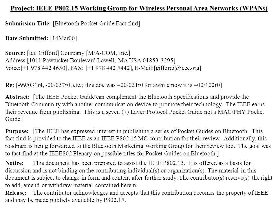 doc.: IEEE /102r0 Submission March 2000 Ian Gifford, M/A-COM, Inc.Slide 1 Project: IEEE P Working Group for Wireless Personal Area Networks (WPANs) Submission Title: [Bluetooth Pocket Guide Fact find] Date Submitted: [14Mar00] Source: [Ian Gifford] Company [M/A-COM, Inc.] Address [1011 Pawtucket Boulevard Lowell, MA USA ] Voice:[ ], FAX: [ ], Re: [-99/031r4, -00/057r0, etc.; this doc was –00/031r0 for awhile now it is –00/102r0] Abstract:[The IEEE Pocket Guide can complement the Bluetooth Specifications and provide the Bluetooth Community with another communication device to promote their technology.