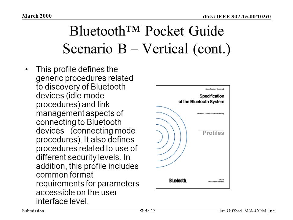 doc.: IEEE /102r0 Submission March 2000 Ian Gifford, M/A-COM, Inc.Slide 13 Bluetooth™ Pocket Guide Scenario B – Vertical (cont.) This profile defines the generic procedures related to discovery of Bluetooth devices (idle mode procedures) and link management aspects of connecting to Bluetooth devices (connecting mode procedures).