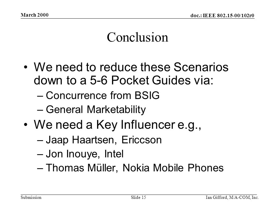 doc.: IEEE /102r0 Submission March 2000 Ian Gifford, M/A-COM, Inc.Slide 15 Conclusion We need to reduce these Scenarios down to a 5-6 Pocket Guides via: –Concurrence from BSIG –General Marketability We need a Key Influencer e.g., –Jaap Haartsen, Ericcson –Jon Inouye, Intel –Thomas Müller, Nokia Mobile Phones