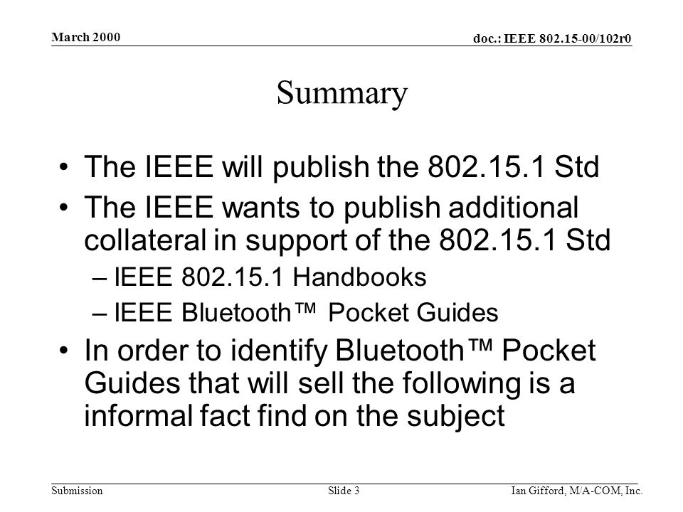 doc.: IEEE /102r0 Submission March 2000 Ian Gifford, M/A-COM, Inc.Slide 3 Summary The IEEE will publish the Std The IEEE wants to publish additional collateral in support of the Std –IEEE Handbooks –IEEE Bluetooth™ Pocket Guides In order to identify Bluetooth™ Pocket Guides that will sell the following is a informal fact find on the subject