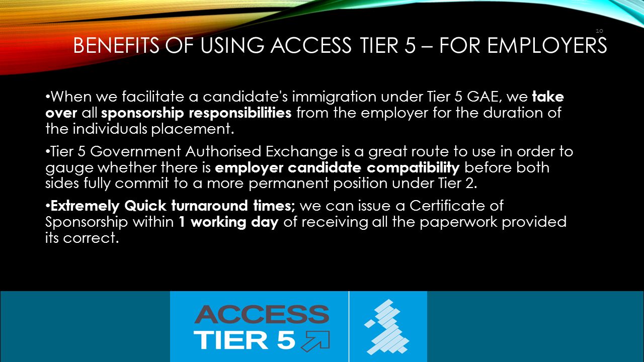 BENEFITS OF USING ACCESS TIER 5 – FOR EMPLOYERS When we facilitate a candidate s immigration under Tier 5 GAE, we take over all sponsorship responsibilities from the employer for the duration of the individuals placement.